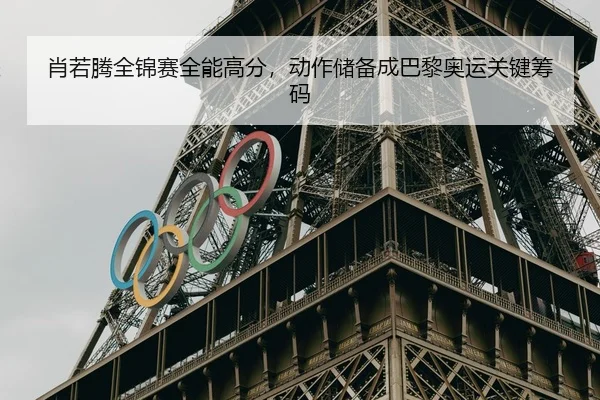 肖若腾全锦赛全能高分，动作储备成巴黎奥运关键筹码