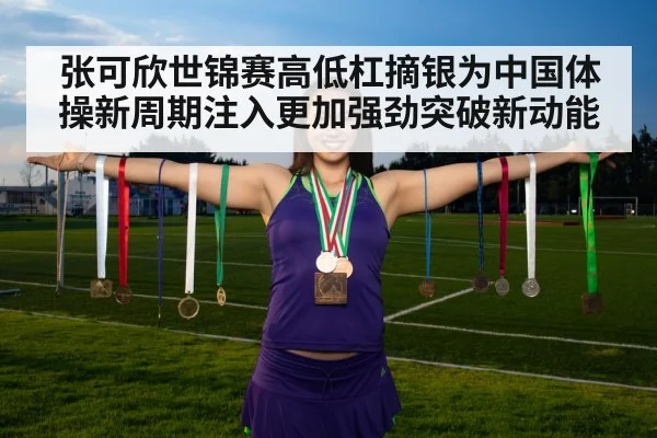 张可欣世锦赛高低杠摘银为中国体操新周期注入更加强劲突破新动能